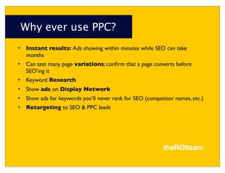 Why ever use PPC?
•   Instant results: Ads showing within minutes while SEO can take
    months
•   Can test many page variations; conﬁrm that a page converts before
    SEO’ing it
•   Keyword Research
•   Show ads on Display Network
•   Show ads for keywords you’ll never rank for SEO (competitor names, etc.)
•   Retargeting to SEO & PPC leads
 