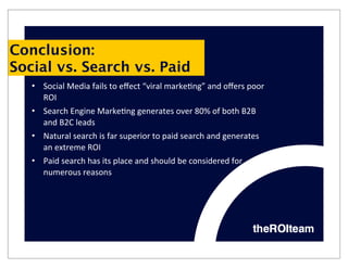 Conclusion:
Social vs. Search vs. Paid
   • Social	
  Media	
  fails	
  to	
  eﬀect	
  “viral	
  marke9ng”	
  and	
  oﬀers	
  poor	
  
     ROI
   • Search	
  Engine	
  Marke9ng	
  generates	
  over	
  80%	
  of	
  both	
  B2B	
  
     and	
  B2C	
  leads
   • Natural	
  search	
  is	
  far	
  superior	
  to	
  paid	
  search	
  and	
  generates	
  
     an	
  extreme	
  ROI
   • Paid	
  search	
  has	
  its	
  place	
  and	
  should	
  be	
  considered	
  for	
  
     numerous	
  reasons
 