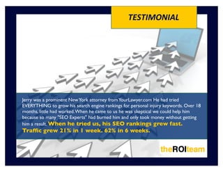 TESTIMONIAL




Jerry was a prominent New York attorney from YourLawyer.com He had tried
EVERYTHING to grow his search engine rankings for personal injury keywords. Over 18
months, little had worked. When he came to us he was skeptical we could help him
because so many "SEO Experts" had burned him and only took money without getting
him a result. When he tried us, his SEO rankings grew fast.
Trafﬁc grew 21% in 1 week. 62% in 6 weeks.
 