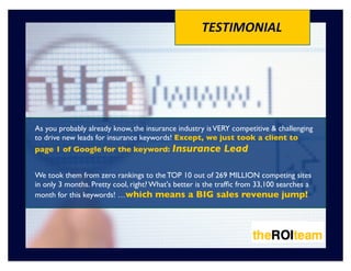 TESTIMONIAL




As you probably already know, the insurance industry is VERY competitive & challenging
to drive new leads for insurance keywords! Except, we just took a client to
page 1 of Google for the keyword: Insurance                 Lead

We took them from zero rankings to the TOP 10 out of 269 MILLION competing sites
in only 3 months. Pretty cool, right? What's better is the trafﬁc from 33,100 searches a
month for this keywords! …which means a BIG sales revenue jump!
 