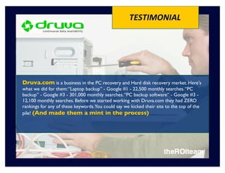 TESTIMONIAL




Druva.com is a business in the PC recovery and Hard disk recovery market. Here's
what we did for them: “Laptop backup” - Google #1 - 22,500 monthly searches. “PC
backup” - Google #3 - 301,000 monthly searches. “PC backup software” - Google #3 -
12,100 monthly searches. Before we started working with Druva.com they had ZERO
rankings for any of these keywords.You could say we kicked their site to the top of the
pile! (And made them a mint in the process)
 