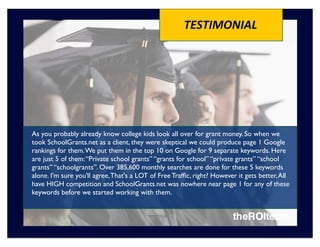 TESTIMONIAL




As you probably already know college kids look all over for grant money. So when we
took SchoolGrants.net as a client, they were skeptical we could produce page 1 Google
rankings for them. We put them in the top 10 on Google for 9 separate keywords. Here
are just 5 of them: “Private school grants” “grants for school” “private grants” “school
grants” “schoolgrants”. Over 385,600 monthly searches are done for these 5 keywords
alone. I'm sure you'll agree, That's a LOT of Free Trafﬁc, right? However it gets better, All
have HIGH competition and SchoolGrants.net was nowhere near page 1 for any of these
keywords before we started working with them.
 
