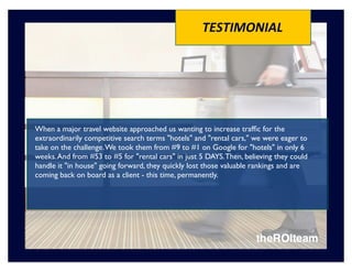 TESTIMONIAL




When a major travel website approached us wanting to increase trafﬁc for the
extraordinarily competitive search terms "hotels" and "rental cars," we were eager to
take on the challenge. We took them from #9 to #1 on Google for "hotels" in only 6
weeks. And from #53 to #5 for "rental cars" in just 5 DAYS. Then, believing they could
handle it "in house" going forward, they quickly lost those valuable rankings and are
coming back on board as a client - this time, permanently.
 