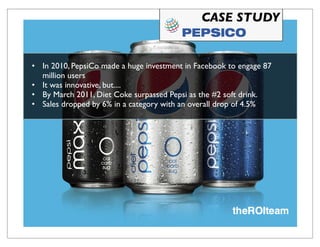 CASE STUDY


• In 2010, PepsiCo made a huge investment in Facebook to engage 87
  million users
• It was innovative, but....
• By March 2011, Diet Coke surpassed Pepsi as the #2 soft drink.
• Sales dropped by 6% in a category with an overall drop of 4.5%
 