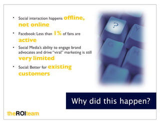 •   Social interaction happens ofﬂine,
    not online
•   Facebook: Less than 1% of fans are
    active
•   Social Media’s ability to engage brand
    advocates and drive “viral” marketing is still
    very limited
•   Social: Better for existing
    customers



                                     Why did this happen?
 