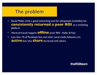 The problem
•   Social Media, while a good networking tool for salespeople (LinkedIn), has
    consistently returned a poor ROI as a marketing
    platform
•   Word-of-mouth happens ofﬂine (over 90% - Keller & Fay)
•   Less than 1% of Facebook fans and other social media followers are
    active fans who share the brand with others
 