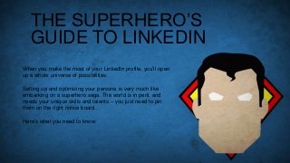 THE SUPERHERO’S
GUIDE TO LINKEDIN
When you make the most of your LinkedIn profile, you’ll open
up a whole universe of possibilities.
Setting up and optimizing your persona is very much like
embarking on a superhero saga. The world is in peril, and
needs your unique skills and talents – you just need to pin
them on the right notice board.
Here’s what you need to know:

 