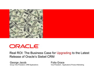 George Jacob Group Vice President, CRM Applications Real ROI: The Business Case for  Upgrading  to the Latest Release of Oracle’s Siebel CRM Folia Grace Vice President,  Applications Product Marketing 