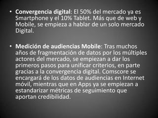 • Convergencia digital: El 50% del mercado ya es
  Smartphone y el 10% Tablet. Más que de web y
  Mobile, se empieza a hablar de un solo mercado
  Digital.

• Medición de audiencias Mobile: Tras muchos
  años de fragmentación de datos por los múltiples
  actores del mercado, se empiezan a dar los
  primeros pasos para unificar criterios, en parte
  gracias a la convergencia digital. Comscore se
  encargará de los datos de audiencias en Internet
  móvil, mientras que en Apps ya se empiezan a
  estandarizar métricas de seguimiento que
  aportan credibilidad.
 