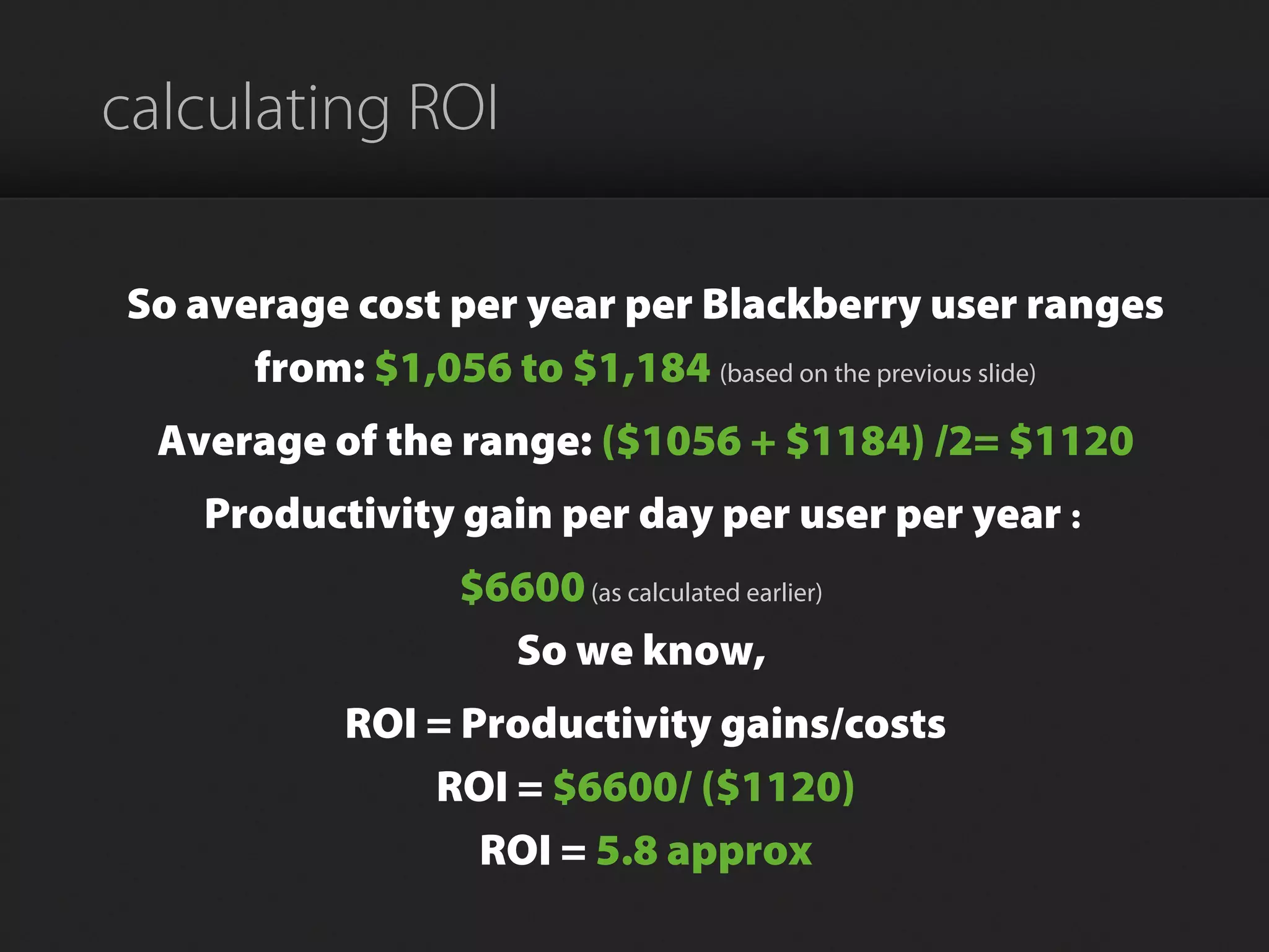 calculating ROI
So average cost per year per Blackberry user ranges
from: $1,056 to $1,184 (based on the previous slide)
Average of the range: ($1056 + $1184) /2= $1120
Productivity gain per day per user per year :
$6600(as calculated earlier)
So we know,
ROI = Productivity gains/costs
ROI = $6600/ ($1120)
ROI = 5.8 approx
 