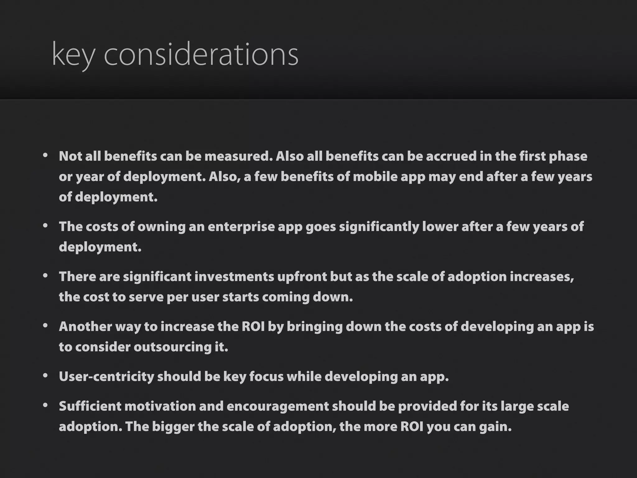 key considerations
• Not all benefits can be measured. Also all benefits can be accrued in the first phase
or year of deployment. Also, a few benefits of mobile app may end after a few years
of deployment.
• The costs of owning an enterprise app goes significantly lower after a few years of
deployment.
• There are significant investments upfront but as the scale of adoption increases,
the cost to serve per user starts coming down.
• Another way to increase the ROI by bringing down the costs of developing an app is
to consider outsourcing it.
• User-centricity should be key focus while developing an app.
• Sufficient motivation and encouragement should be provided for its large scale
adoption. The bigger the scale of adoption, the more ROI you can gain.
 