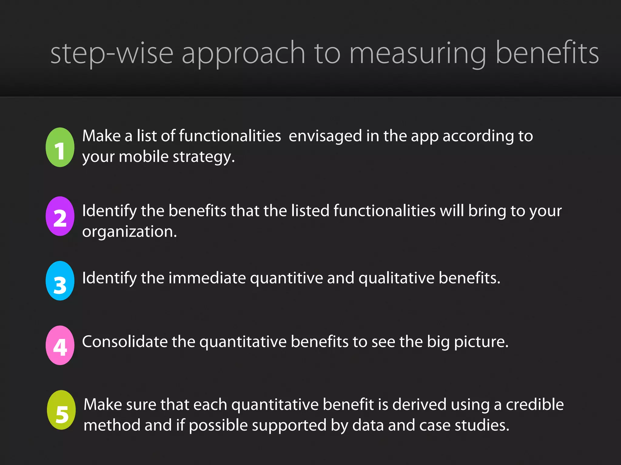 step-wise approach to measuring benefits
1
Make a list of functionalities envisaged in the app according to
your mobile strategy.
2 Identify the benefits that the listed functionalities will bring to your
organization.
3 Identify the immediate quantitive and qualitative benefits.
4 Consolidate the quantitative benefits to see the big picture.
5
Make sure that each quantitative benefit is derived using a credible
method and if possible supported by data and case studies.
 