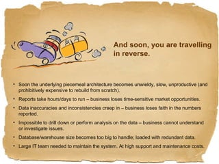 And soon, you are travelling in reverse. Soon the underlying piecemeal architecture becomes unwieldy, slow, unproductive (and prohibitively expensive to rebuild from scratch). Reports take hours/days to run – business loses time-sensitive market opportunities. Data inaccuracies and inconsistencies creep in – business loses faith in the numbers reported. Impossible to drill down or perform analysis on the data – business cannot understand or investigate issues. Database/warehouse size becomes too big to handle; loaded with redundant data. Large IT team needed to maintain the system. At high support and maintenance costs. 