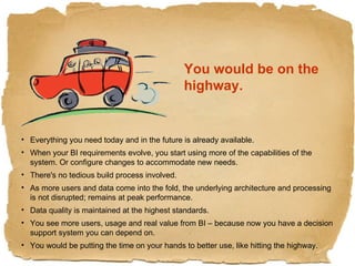 You would be on the highway. Everything you need today and in the future is already available. When your BI requirements evolve, you start using more of the capabilities of the system. Or configure changes to accommodate new needs. There's no tedious build process involved. As more users and data come into the fold, the underlying architecture and processing is not disrupted; remains at peak performance. Data quality is maintained at the highest standards. You see more users, usage and real value from BI – because now you have a decision support system you can depend on. You would be putting the time on your hands to better use, like hitting the highway. 