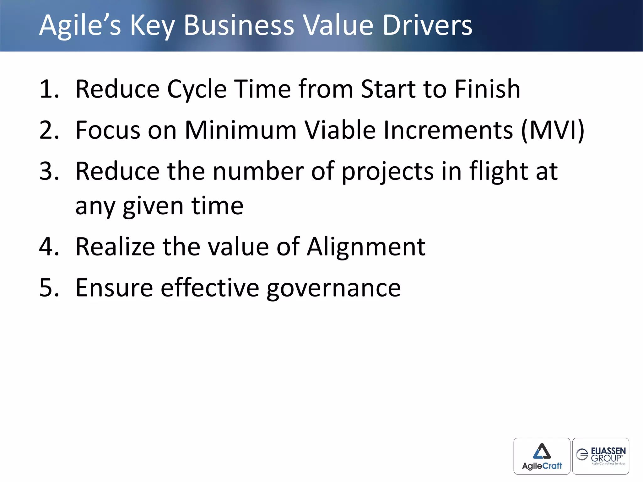 Agile’s	
  Key	
  Business	
  Value	
  Drivers
1. Reduce	
  Cycle	
  Time	
  from	
  Start	
  to	
  Finish
2. Focus	
  on	
  Minimum	
  Viable	
  Increments	
  (MVI)	
  
3. Reduce	
  the	
  number	
  of	
  projects	
  in	
  flight	
  at	
  
any	
  given	
  time
4. Realize	
  the	
  value	
  of	
  Alignment
5. Ensure	
  effective	
  governance
 