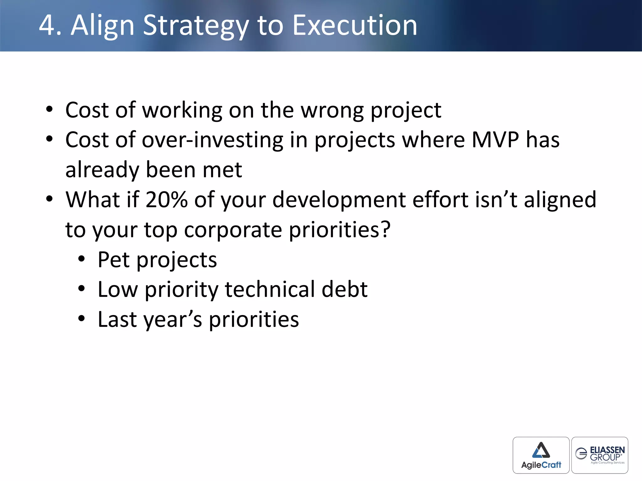 4.	
  Align	
  Strategy	
  to	
  Execution
• Cost	
  of	
  working	
  on	
  the	
  wrong	
  project
• Cost	
  of	
  over-­‐investing	
  in	
  projects	
  where	
  MVP	
  has	
  
already	
  been	
  met
• What	
  if	
  20%	
  of	
  your	
  development	
  effort	
  isn’t	
  aligned	
  
to	
  your	
  top	
  corporate	
  priorities?
• Pet	
  projects
• Low	
  priority	
  technical	
  debt
• Last	
  year’s	
  priorities
 
