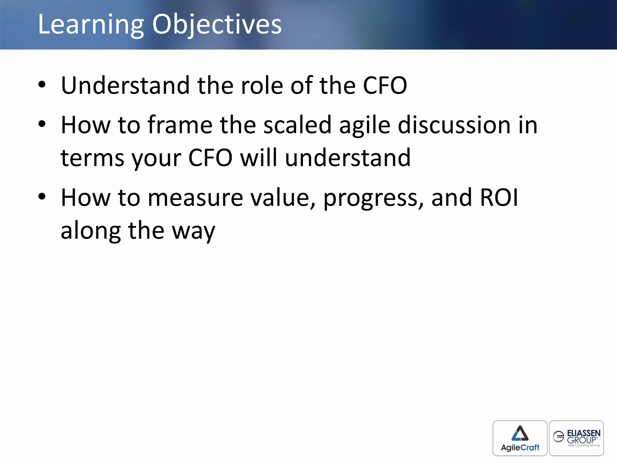 Learning	
  Objectives
• Understand	
  the	
  role	
  of	
  the	
  CFO	
  
• How	
  to	
  frame	
  the	
  scaled	
  agile	
  discussion	
  in	
  
terms	
  your	
  CFO	
  will	
  understand
• How	
  to	
  measure	
  value,	
  progress,	
  and	
  ROI	
  
along	
  the	
  way
 