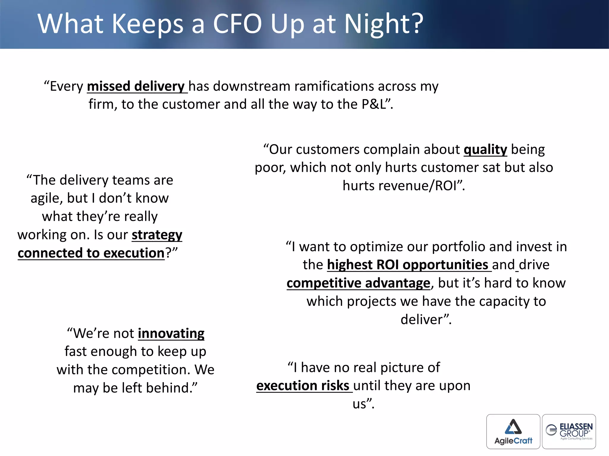 What	
  Keeps	
  a	
  CFO	
  Up	
  at	
  Night?
“We’re	
  not	
  innovating
fast	
  enough	
  to	
  keep	
  up	
  
with	
  the	
  competition.	
  We	
  
may	
  be	
  left	
  behind.”
“I	
  have	
  no	
  real	
  picture	
  of	
  
execution	
  risks until	
  they	
  are	
  upon	
  
us”.
“Every	
  missed	
  delivery	
  has	
  downstream	
  ramifications	
  across	
  my	
  
firm,	
  to	
  the	
  customer	
  and	
  all	
  the	
  way	
  to	
  the	
  P&L”.	
  
“The	
  delivery	
  teams	
  are	
  
agile,	
  but	
  I	
  don’t	
  know	
  
what	
  they’re	
  really	
  
working	
  on.	
  Is	
  our	
  strategy	
  
connected	
  to	
  execution?”
“Our	
  customers	
  complain	
  about	
  quality being	
  
poor,	
  which	
  not	
  only	
  hurts	
  customer	
  sat	
  but	
  also	
  
hurts	
  revenue/ROI”.	
  
“I	
  want	
  to	
  optimize	
  our	
  portfolio	
  and	
  invest	
  in	
  
the	
  highest	
  ROI	
  opportunities	
  and drive
competitive	
  advantage,	
  but	
  it’s	
  hard	
  to	
  know	
  
which	
  projects	
  we	
  have	
  the	
  capacity	
  to	
  
deliver”.
 