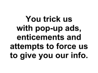 You trick us with pop-up ads, enticements and attempts to force us to give you our info. 