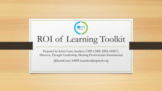 ROI of Learning Toolkit
Prepared by Kristi Casey Sanders, CMP, CMM, DES, HMCC,
Director, Thought Leadership, Meeting Professionals International
@KristiCasey #MPI ksanders@mpiweb.org
 