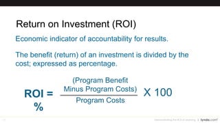 16
Return on Investment (ROI)
ROI =
(Program Benefit
Minus Program Costs)
Program Costs
Economic indicator of accountability for results.
The benefit (return) of an investment is divided by the
cost; expressed as percentage.
X 100
Demonstrating the ROI of Learning
%
 