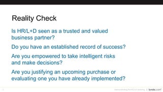 22
Reality Check
Is HR/L+D seen as a trusted and valued
business partner?
Do you have an established record of success?
Are you empowered to take intelligent risks
and make decisions?
Are you justifying an upcoming purchase or
evaluating one you have already implemented?
Demonstrating the ROI of Learning
 