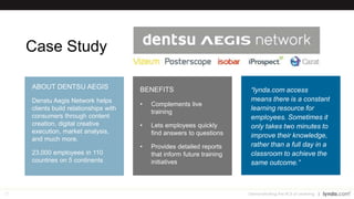 27
Case Study
Demonstrating the ROI of Learning
“lynda.com access
means there is a constant
learning resource for
employees. Sometimes it
only takes two minutes to
improve their knowledge,
rather than a full day in a
classroom to achieve the
same outcome.”
BENEFITS
• Complements live
training
• Lets employees quickly
find answers to questions
• Provides detailed reports
that inform future training
initiatives
ABOUT DENTSU AEGIS
Denstu Aegis Network helps
clients build relationships with
consumers through content
creation, digital creative
execution, market analysis,
and much more.
23,000 employees in 110
countries on 5 continents
 