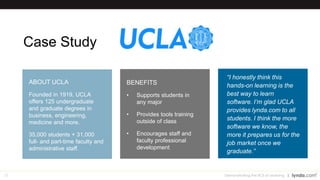28
Case Study
Demonstrating the ROI of Learning
“I honestly think this
hands-on learning is the
best way to learn
software. I’m glad UCLA
provides lynda.com to all
students. I think the more
software we know, the
more it prepares us for the
job market once we
graduate.”
BENEFITS
• Supports students in
any major
• Provides tools training
outside of class
• Encourages staff and
faculty professional
development
ABOUT UCLA
Founded in 1919, UCLA
offers 125 undergraduate
and graduate degrees in
business, engineering,
medicine and more.
35,000 students + 31,000
full- and part-time faculty and
administrative staff.
 