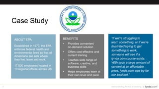 29
Case Study
Demonstrating the ROI of Learning
“If we’re struggling to
learn something, or if we’re
frustrated trying to get
something to work,
someone will see if a
lynda.com course exists.
With such a large amount of
content at an affordable
price, lynda.com was by far
our best bet.”
BENEFITS
• Provides convenient
on-demand solution
• Offers cost-effective and
current training
• Teaches wide range of
software, creative, and
business skills
• Helps employees learn at
their own level and pace
ABOUT EPA
Established in 1970, the EPA
enforces federal health and
environmental laws so that all
Americans are safe where
they live, learn and work.
17,000 employees located in
10 regional offices across US
 