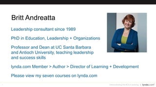 4
Britt Andreatta
Leadership consultant since 1989
PhD in Education, Leadership + Organizations
Professor and Dean at UC Santa Barbara
and Antioch University, teaching leadership
and success skills
lynda.com Member > Author > Director of Learning + Development
Please view my seven courses on lynda.com
Demonstrating the ROI of Learning
 