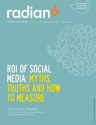 COMMUNITY EBOOK             /   FEB 2012     /   www.radian6.com / 1 888 6radian




ROI of Social
Media: Myths,
Truths and How
To Measure
                                                                                   Copyright © 2012 - Radian6 Technologies




By Dr. Natalie L. Petouhoff
UCLA Director and Professor of Social Enterprise
Executive Education and Consultant
 