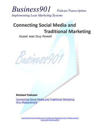 Business901                    Podcast Transcription
Implementing Lean Marketing Systems


 Connecting Social Media and
              Traditional Marketing
     Guest was Guy Powell




   Related Podcast:
   Connecting Social Media and Traditional Marketing
   thru Measurement




       Connecting Social Media and Traditional Marketing thru Measurement
                             Copyright Business901
 