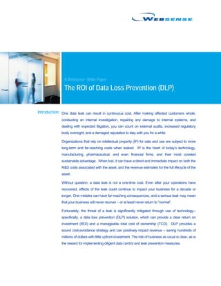 A Websense® White Paper

                The ROI of Data Loss Prevention (DLP)


Introduction: One data leak can result in continuous cost. After making affected customers whole,
              conducting an internal investigation, repairing any damage to internal systems, and
              dealing with expected litigation, you can count on external audits, increased regulatory
              body oversight, and a damaged reputation to stay with you for a while.

              Organizations that rely on intellectual property (IP) for sale and use are subject to more
              long-term and far-reaching costs when leaked. IP is the heart of today’s technology,
              manufacturing, pharmaceutical, and even financial firms, and their most coveted
              sustainable advantage. When lost, it can have a direct and immediate impact on both the
              R&D costs associated with the asset, and the revenue estimates for the full lifecycle of the
              asset.

              Without question, a data leak is not a one-time cost. Even after your operations have
              recovered, effects of the leak could continue to impact your business for a decade or
              longer. One mistake can have far-reaching consequences, and a serious leak may mean
              that your business will never recover – or at least never return to “normal”.

              Fortunately, the threat of a leak is significantly mitigated through use of technology--
              specifically, a data loss prevention (DLP) solution, which can provide a clear return on
              investment (ROI) and a manageable total cost of ownership (TCO). DLP provides a
              sound cost-avoidance strategy and can positively impact revenue – saving hundreds of
              millions of dollars with little upfront investment. The risk of business as usual is clear, as is
              the reward for implementing diligent data control and leak prevention measures.
 