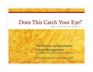 Does This Catch Your Eye?
                     (Wait ‘Til You See The Content…)




      The Return on Investment:
      Talent Management
      Consolidated Data from Industry Research

      Christa (Centola) Dhimo, December 2010
 