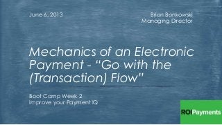 Brion Bonkowski
Managing Director
June 6, 2013
Boot Camp Week 2
Improve your Payment IQ
Mechanics of an Electronic
Payment - “Go with the
(Transaction) Flow”
 