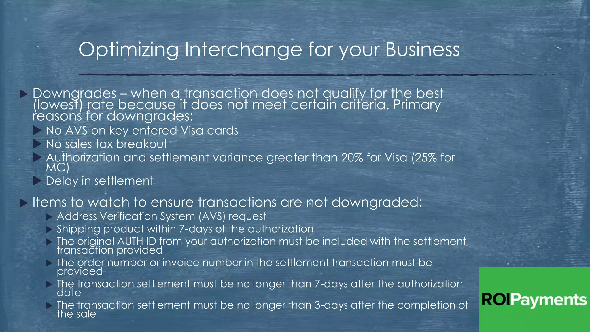  Downgrades – when a transaction does not qualify for the best
(lowest) rate because it does not meet certain criteria. Primary
reasons for downgrades:
 No AVS on key entered Visa cards
 No sales tax breakout
 Authorization and settlement variance greater than 20% for Visa (25% for
MC)
 Delay in settlement
 Items to watch to ensure transactions are not downgraded:
 Address Verification System (AVS) request
 Shipping product within 7-days of the authorization
 The original AUTH ID from your authorization must be included with the settlement
transaction provided
 The order number or invoice number in the settlement transaction must be
provided
 The transaction settlement must be no longer than 7-days after the authorization
date
 The transaction settlement must be no longer than 3-days after the completion of
the sale
Optimizing Interchange for your Business
 