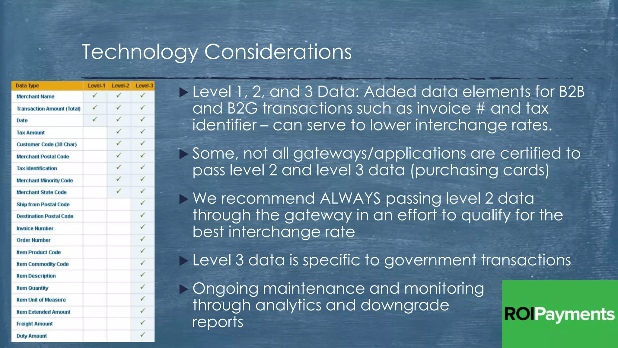  Level 1, 2, and 3 Data: Added data elements for B2B
and B2G transactions such as invoice # and tax
identifier – can serve to lower interchange rates.
 Some, not all gateways/applications are certified to
pass level 2 and level 3 data (purchasing cards)
 We recommend ALWAYS passing level 2 data
through the gateway in an effort to qualify for the
best interchange rate
 Level 3 data is specific to government transactions
 Ongoing maintenance and monitoring
through analytics and downgrade
reports
Technology Considerations
 