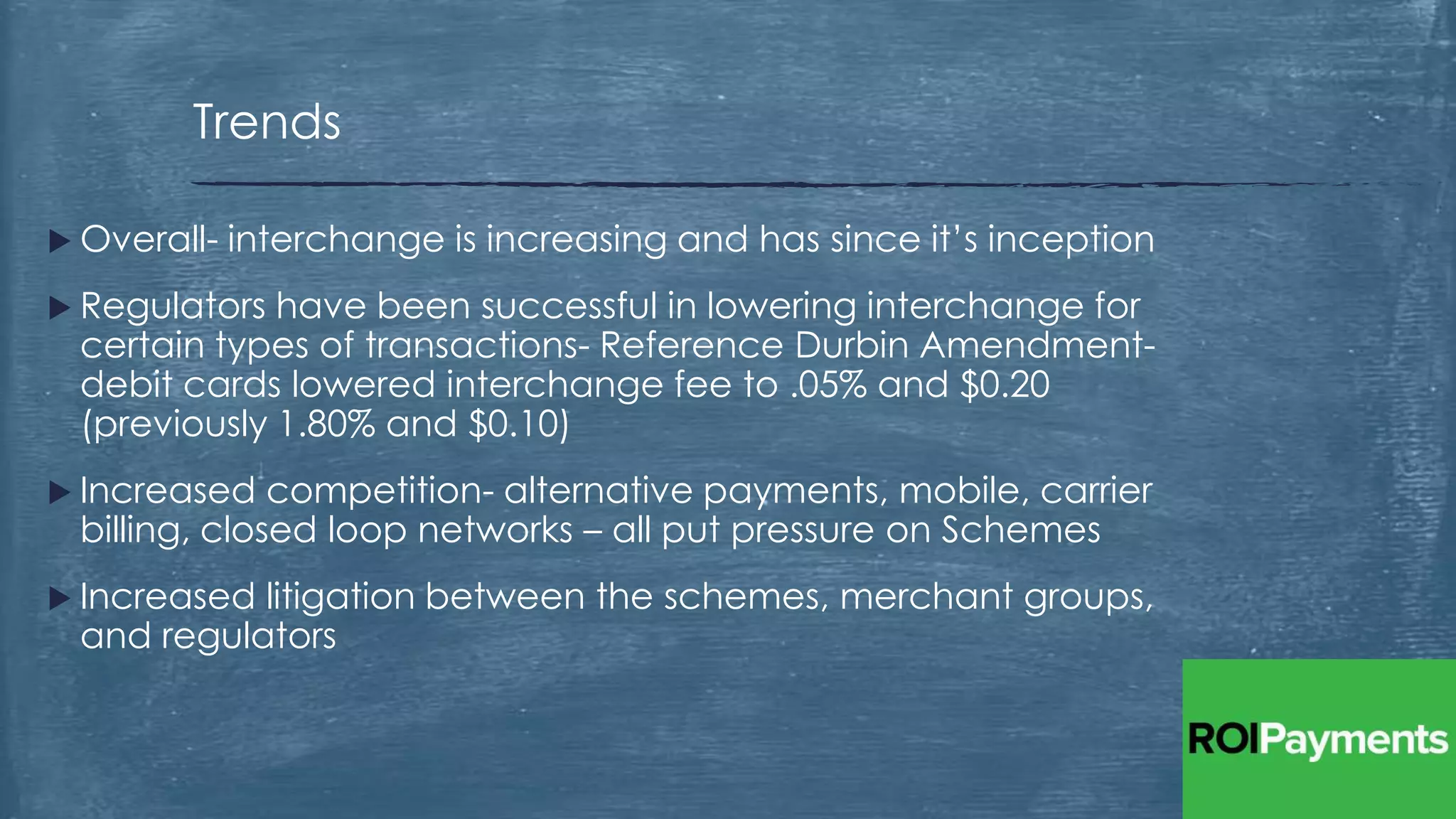  Overall- interchange is increasing and has since it’s inception
 Regulators have been successful in lowering interchange for
certain types of transactions- Reference Durbin Amendment-
debit cards lowered interchange fee to .05% and $0.20
(previously 1.80% and $0.10)
 Increased competition- alternative payments, mobile, carrier
billing, closed loop networks – all put pressure on Schemes
 Increased litigation between the schemes, merchant groups,
and regulators
Trends
 