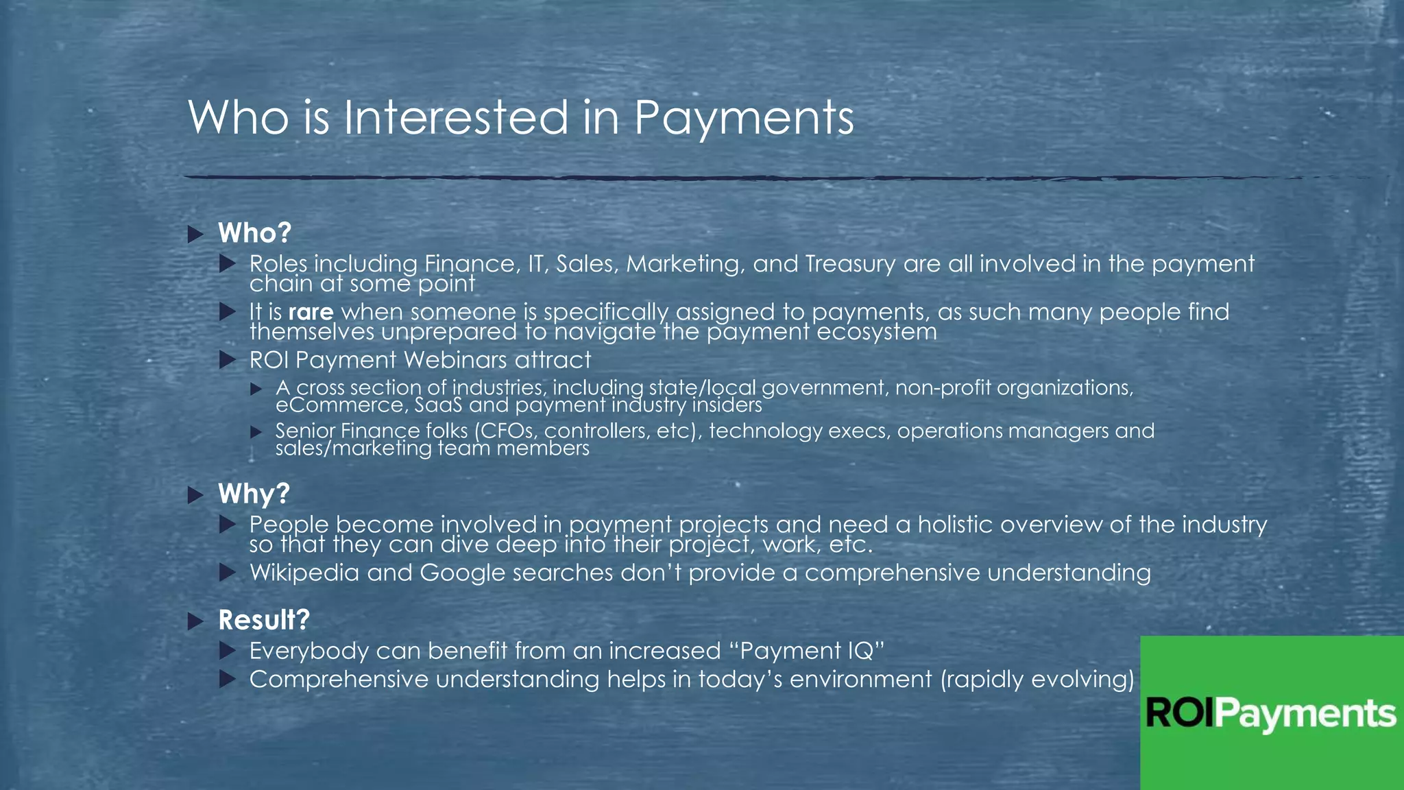  Who?
 Roles including Finance, IT, Sales, Marketing, and Treasury are all involved in the payment
chain at some point
 It is rare when someone is specifically assigned to payments, as such many people find
themselves unprepared to navigate the payment ecosystem
 ROI Payment Webinars attract
 A cross section of industries, including state/local government, non-profit organizations,
eCommerce, SaaS and payment industry insiders
 Senior Finance folks (CFOs, controllers, etc), technology execs, operations managers and
sales/marketing team members
 Why?
 People become involved in payment projects and need a holistic overview of the industry
so that they can dive deep into their project, work, etc.
 Wikipedia and Google searches don’t provide a comprehensive understanding
 Result?
 Everybody can benefit from an increased “Payment IQ”
 Comprehensive understanding helps in today’s environment (rapidly evolving)
Who is Interested in Payments
 