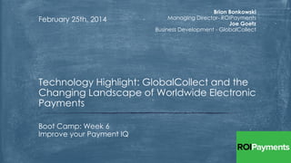 February 25th, 2014

Brion Bonkowski
Managing Director- ROIPayments
Joe Goetz
Business Development - GlobalCollect

Technology Highlight: GlobalCollect and the
Changing Landscape of Worldwide Electronic
Payments
Boot Camp: Week 6
Improve your Payment IQ

 