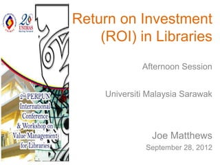 Return on Investment
    (ROI) in Libraries
              Afternoon Session


     Universiti Malaysia Sarawak



                Joe Matthews
               September 28, 2012
 