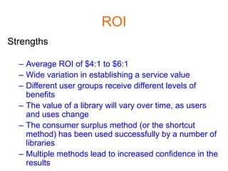 ROI
Strengths

  – Average ROI of $4:1 to $6:1
  – Wide variation in establishing a service value
  – Different user groups receive different levels of
    benefits
  – The value of a library will vary over time, as users
    and uses change
  – The consumer surplus method (or the shortcut
    method) has been used successfully by a number of
    libraries
  – Multiple methods lead to increased confidence in the
    results
 