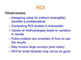 ROI
Weaknesses
 – Assigning value for indirect (intangible)
   benefits is problematical
 – Comparing ROI studies is impossible
 – Variety of methodologies leads to variation
   in results
 – Policy-makers are uncertain of how to use
   the results
 – May involve large surveys (and costs)
 – ROI for small libraries may not be so good
 