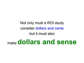 Not only must a ROI study
       consider dollars and cents
            but it must also

make   dollars and sense
 