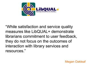“While satisfaction and service quality
measures like LibQUAL+ demonstrate
librarians commitment to user feedback,
they do not focus on the outcomes of
interaction with library services and
resources.”

                                Megan Oakleaf
 