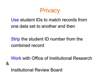 Privacy
    Use student IDs to match records from
    one data set to another and then

    Strip the student ID number from the
    combined record

    Work with Office of Institutional Research
&
    Institutional Review Board
 