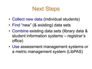 Next Steps
• Collect new data (individual students)
• Find “new” (& existing) data sets
• Combine existing data sets (library data &
  student information systems – registrar’s
  office)
• Use assessment management systems or
  a metric management system (LibPAS)
 