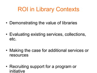 ROI in Library Contexts

• Demonstrating the value of libraries

• Evaluating existing services, collections,
  etc.

• Making the case for additional services or
  resources

• Recruiting support for a program or
  initiative
 