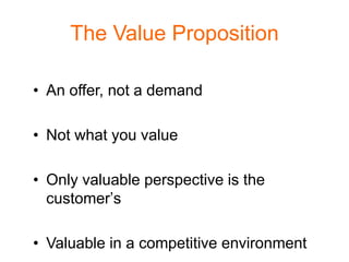 The Value Proposition

• An offer, not a demand

• Not what you value

• Only valuable perspective is the
  customer’s

• Valuable in a competitive environment
 