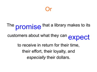 Or

The                 that a library makes to its
      promise
customers about what they can
                                   expect
      to receive in return for their time,
         their effort, their loyalty, and
           especially their dollars.
 